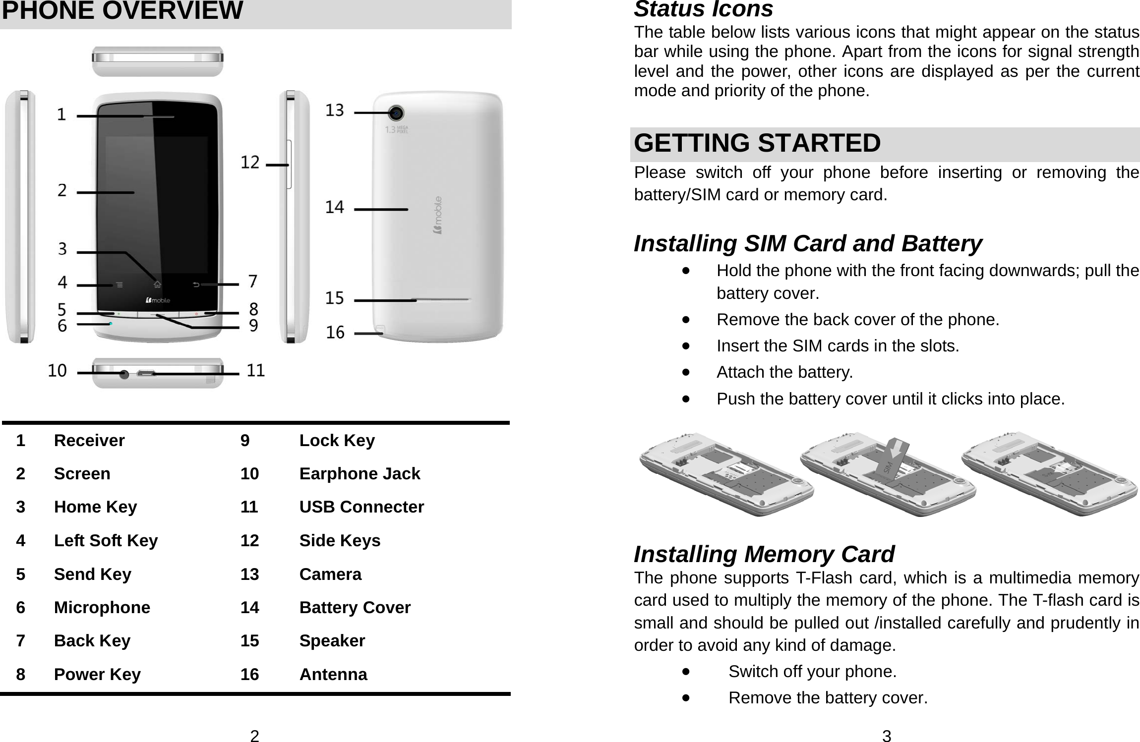  2 PHONE OVERVIEW     1 Receiver  9  Lock Key 2 Screen  10  Earphone Jack 3  Home Key  11  USB Connecter 4  Left Soft Key    12  Side Keys 5 Send Key  13  Camera 6 Microphone  14  Battery Cover 7 Back Key  15  Speaker 8 Power Key  16  Antenna   3 Status Icons The table below lists various icons that might appear on the status bar while using the phone. Apart from the icons for signal strength level and the power, other icons are displayed as per the current mode and priority of the phone.   GETTING STARTED Please switch off your phone before inserting or removing the battery/SIM card or memory card.  Installing SIM Card and Battery • Hold the phone with the front facing downwards; pull the battery cover. • Remove the back cover of the phone. • Insert the SIM cards in the slots. • Attach the battery. • Push the battery cover until it clicks into place.    Installing Memory Card The phone supports T-Flash card, which is a multimedia memory card used to multiply the memory of the phone. The T-flash card is small and should be pulled out /installed carefully and prudently in order to avoid any kind of damage.   • Switch off your phone. • Remove the battery cover.   