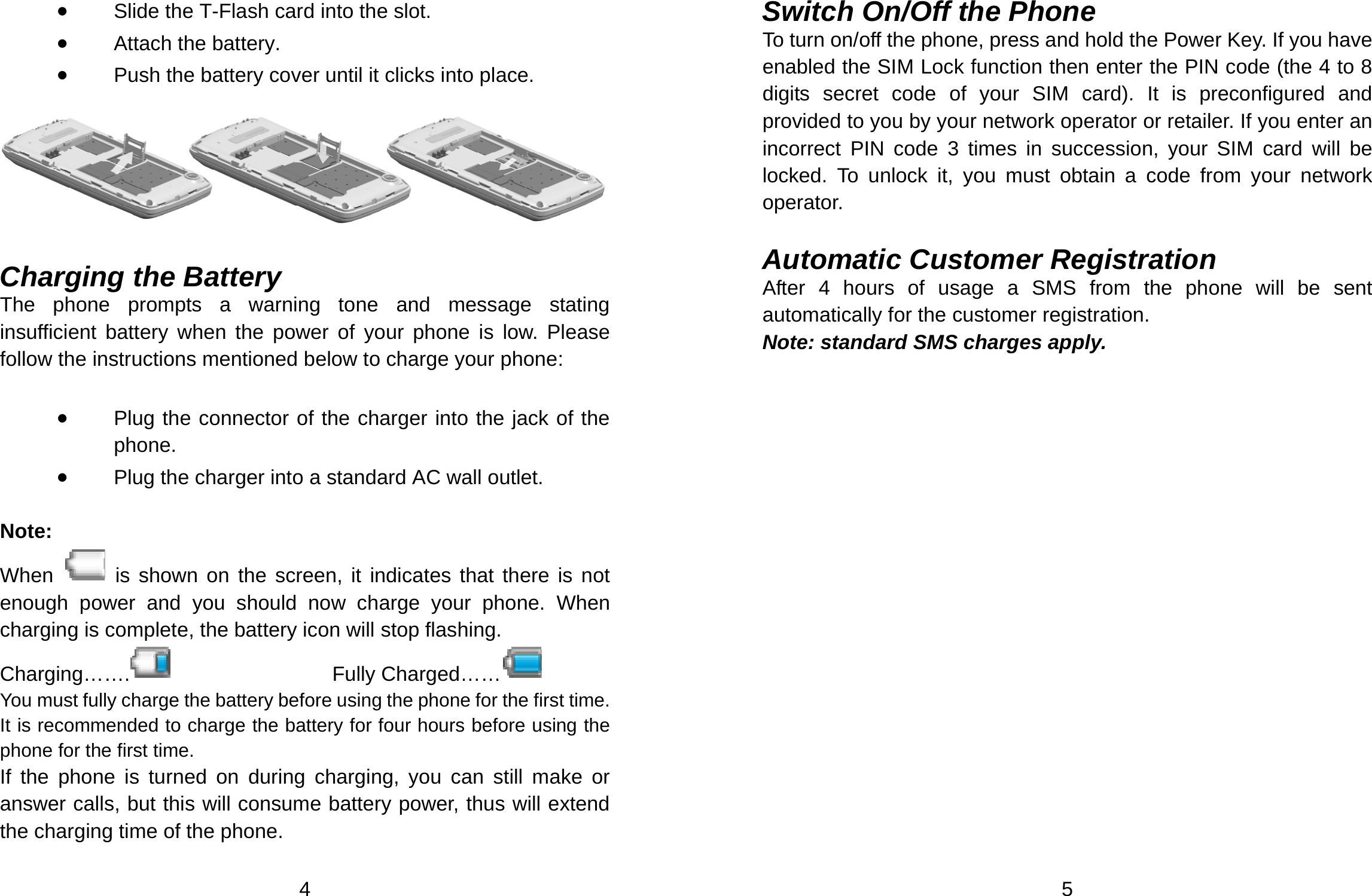  4 • Slide the T-Flash card into the slot. • Attach the battery. • Push the battery cover until it clicks into place.    Charging the Battery   The phone prompts a warning tone and message stating insufficient battery when the power of your phone is low. Please follow the instructions mentioned below to charge your phone:  • Plug the connector of the charger into the jack of the phone.  • Plug the charger into a standard AC wall outlet.    Note: When   is shown on the screen, it indicates that there is not enough power and you should now charge your phone. When charging is complete, the battery icon will stop flashing. Charging…….    Fully Charged……   You must fully charge the battery before using the phone for the first time. It is recommended to charge the battery for four hours before using the phone for the first time.   If the phone is turned on during charging, you can still make or answer calls, but this will consume battery power, thus will extend the charging time of the phone.   5 Switch On/Off the Phone To turn on/off the phone, press and hold the Power Key. If you have enabled the SIM Lock function then enter the PIN code (the 4 to 8 digits secret code of your SIM card). It is preconfigured and provided to you by your network operator or retailer. If you enter an incorrect PIN code 3 times in succession, your SIM card will be locked. To unlock it, you must obtain a code from your network operator.  Automatic Customer Registration   After 4 hours of usage a SMS from the phone will be sent automatically for the customer registration.     Note: standard SMS charges apply.   
