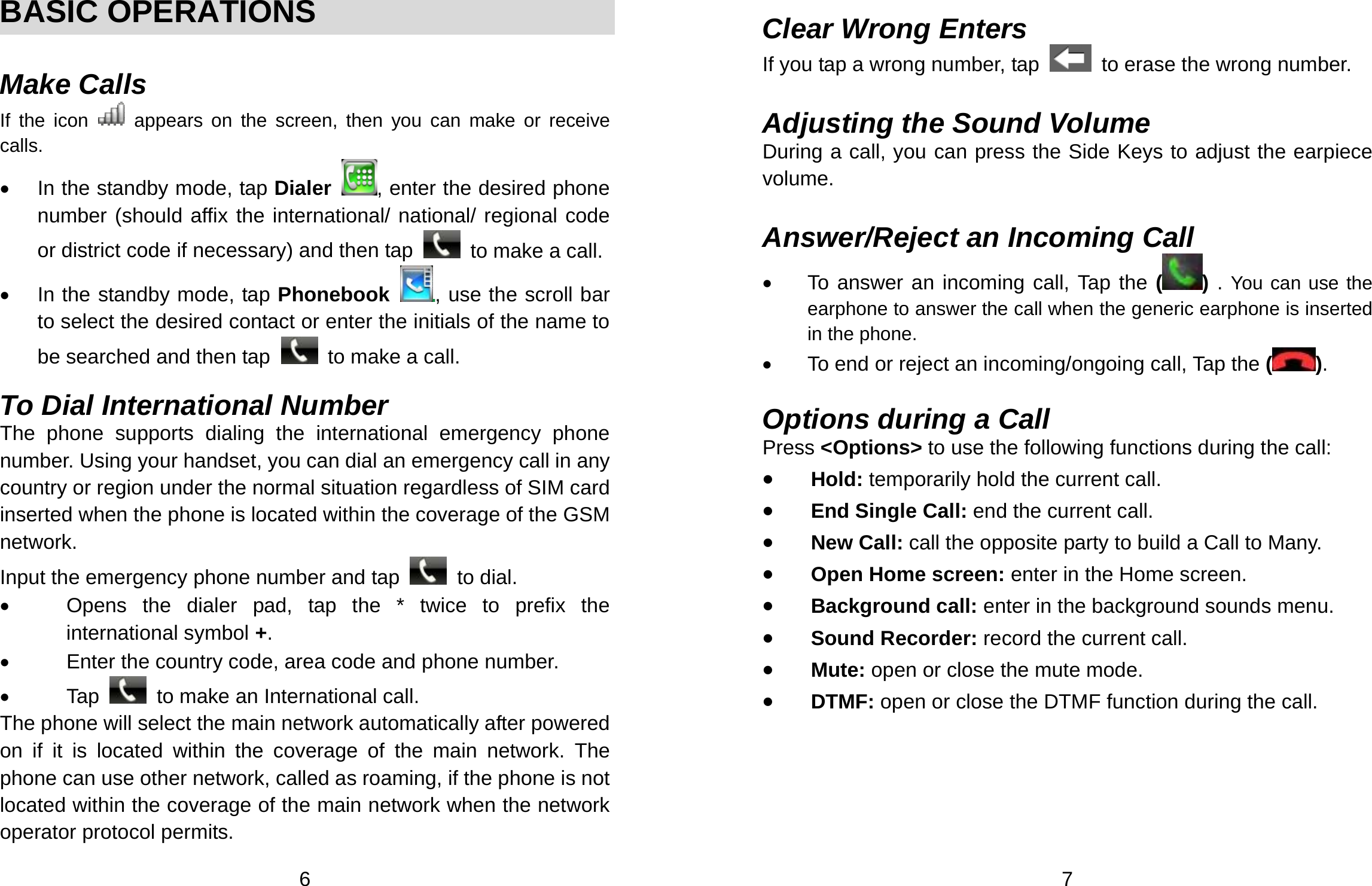  6  BASIC OPERATIONS  Make Calls If the icon   appears on the screen, then you can make or receive calls. •  In the standby mode, tap Dialer  , enter the desired phone number (should affix the international/ national/ regional code or district code if necessary) and then tap    to make a call. •  In the standby mode, tap Phonebook  , use the scroll bar to select the desired contact or enter the initials of the name to be searched and then tap    to make a call.  To Dial International Number The phone supports dialing the international emergency phone number. Using your handset, you can dial an emergency call in any country or region under the normal situation regardless of SIM card inserted when the phone is located within the coverage of the GSM network.  Input the emergency phone number and tap   to dial.  •  Opens the dialer pad, tap the * twice to prefix the international symbol +. •  Enter the country code, area code and phone number. • Tap   to make an International call. The phone will select the main network automatically after powered on if it is located within the coverage of the main network. The phone can use other network, called as roaming, if the phone is not located within the coverage of the main network when the network operator protocol permits.  7  Clear Wrong Enters If you tap a wrong number, tap    to erase the wrong number.    Adjusting the Sound Volume During a call, you can press the Side Keys to adjust the earpiece volume.  Answer/Reject an Incoming Call •  To answer an incoming call, Tap the ( ) . You can use the earphone to answer the call when the generic earphone is inserted in the phone.     •  To end or reject an incoming/ongoing call, Tap the ( ).  Options during a Call Press &lt;Options&gt; to use the following functions during the call: • Hold: temporarily hold the current call. • End Single Call: end the current call. • New Call: call the opposite party to build a Call to Many. • Open Home screen: enter in the Home screen. • Background call: enter in the background sounds menu. • Sound Recorder: record the current call. • Mute: open or close the mute mode. • DTMF: open or close the DTMF function during the call. 