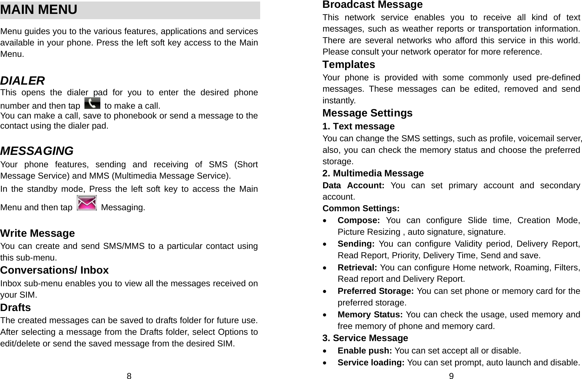  8  MAIN MENU  Menu guides you to the various features, applications and services available in your phone. Press the left soft key access to the Main Menu.  DIALER This opens the dialer pad for you to enter the desired phone number and then tap    to make a call. You can make a call, save to phonebook or send a message to the contact using the dialer pad.  MESSAGING Your phone features, sending and receiving of SMS (Short Message Service) and MMS (Multimedia Message Service).   In the standby mode, Press the left soft key to access the Main Menu and then tap   Messaging.  Write Message You can create and send SMS/MMS to a particular contact using this sub-menu.   Conversations/ Inbox Inbox sub-menu enables you to view all the messages received on your SIM. Drafts The created messages can be saved to drafts folder for future use. After selecting a message from the Drafts folder, select Options to edit/delete or send the saved message from the desired SIM.  9 Broadcast Message This network service enables you to receive all kind of text messages, such as weather reports or transportation information. There are several networks who afford this service in this world. Please consult your network operator for more reference. Templates Your phone is provided with some commonly used pre-defined messages. These messages can be edited, removed and send instantly. Message Settings 1. Text message You can change the SMS settings, such as profile, voicemail server, also, you can check the memory status and choose the preferred storage. 2. Multimedia Message Data Account: You can set primary account and secondary account. Common Settings: • Compose: You can configure Slide time, Creation Mode, Picture Resizing , auto signature, signature. • Sending: You can configure Validity period, Delivery Report, Read Report, Priority, Delivery Time, Send and save. • Retrieval: You can configure Home network, Roaming, Filters, Read report and Delivery Report. • Preferred Storage: You can set phone or memory card for the preferred storage. • Memory Status: You can check the usage, used memory and free memory of phone and memory card. 3. Service Message • Enable push: You can set accept all or disable. • Service loading: You can set prompt, auto launch and disable. 