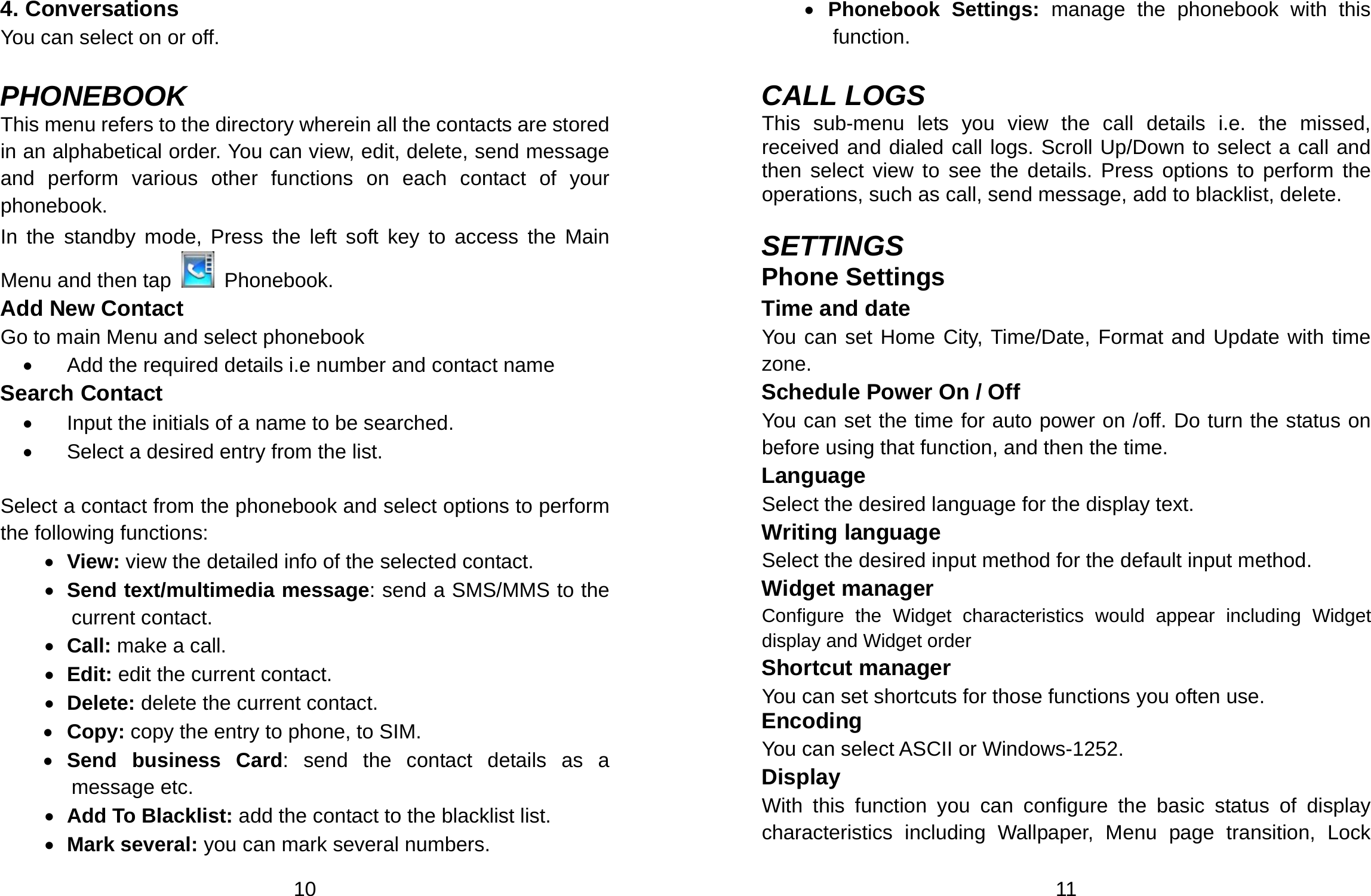  10 4. Conversations You can select on or off.  PHONEBOOK This menu refers to the directory wherein all the contacts are stored in an alphabetical order. You can view, edit, delete, send message and perform various other functions on each contact of your phonebook. In the standby mode, Press the left soft key to access the Main Menu and then tap   Phonebook. Add New Contact Go to main Menu and select phonebook •  Add the required details i.e number and contact name Search Contact   •  Input the initials of a name to be searched. •  Select a desired entry from the list.                 Select a contact from the phonebook and select options to perform the following functions:     • View: view the detailed info of the selected contact. • Send text/multimedia message: send a SMS/MMS to the current contact. • Call: make a call. • Edit: edit the current contact. • Delete: delete the current contact.     • Copy: copy the entry to phone, to SIM. • Send business Card: send the contact details as a message etc.   • Add To Blacklist: add the contact to the blacklist list. • Mark several: you can mark several numbers.  11 • Phonebook Settings: manage the phonebook with this function.   CALL LOGS This sub-menu lets you view the call details i.e. the missed, received and dialed call logs. Scroll Up/Down to select a call and then select view to see the details. Press options to perform the operations, such as call, send message, add to blacklist, delete.  SETTINGS Phone Settings   Time and date You can set Home City, Time/Date, Format and Update with time zone. Schedule Power On / Off You can set the time for auto power on /off. Do turn the status on before using that function, and then the time. Language Select the desired language for the display text. Writing language Select the desired input method for the default input method. Widget manager Configure the Widget characteristics would appear including Widget display and Widget order Shortcut manager You can set shortcuts for those functions you often use. Encoding You can select ASCII or Windows-1252. Display With this function you can configure the basic status of display characteristics including Wallpaper, Menu page transition, Lock 