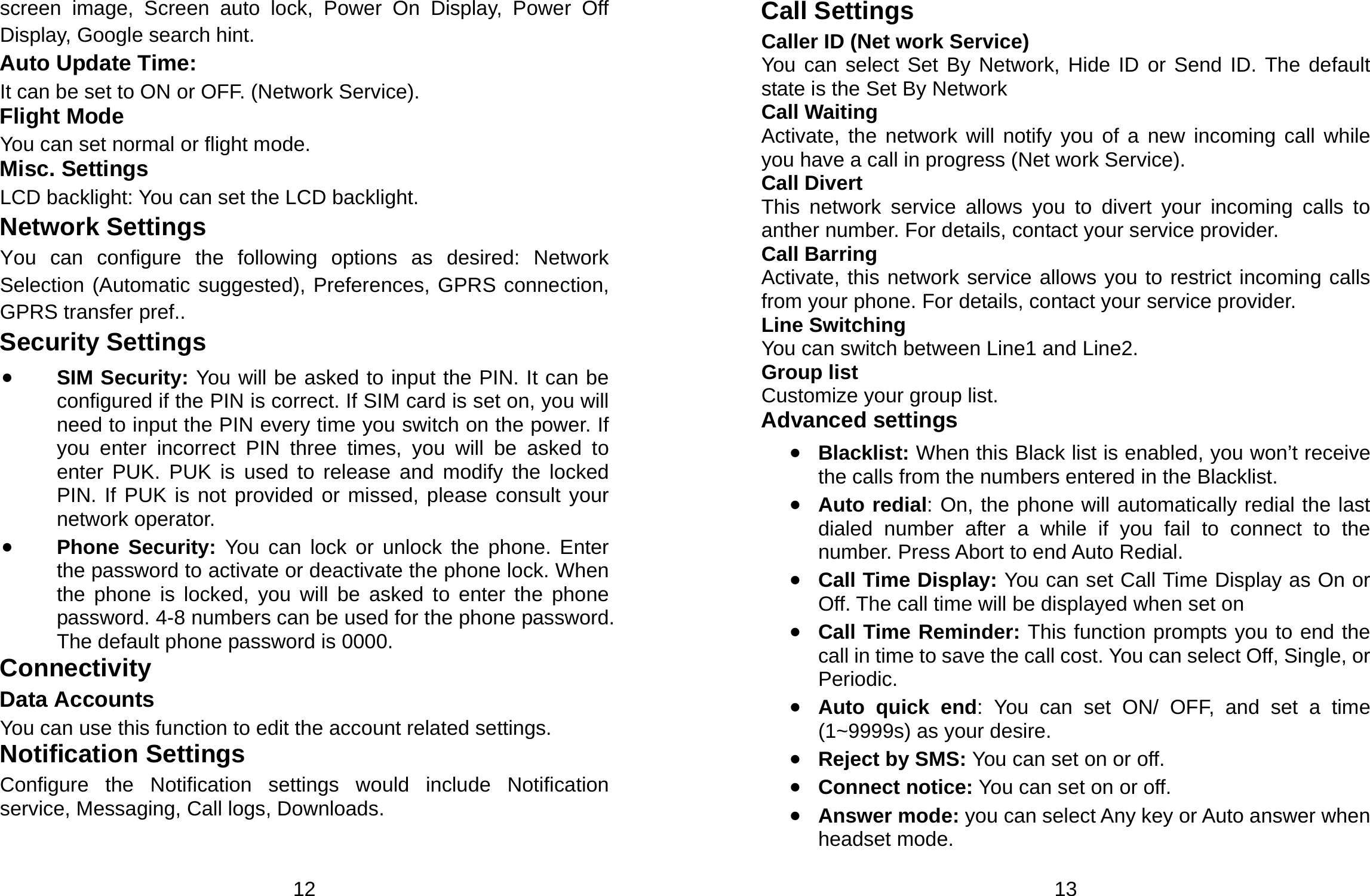  12 screen image, Screen auto lock, Power On Display, Power Off Display, Google search hint. Auto Update Time:   It can be set to ON or OFF. (Network Service). Flight Mode You can set normal or flight mode. Misc. Settings LCD backlight: You can set the LCD backlight. Network Settings You can configure the following options as desired: Network Selection (Automatic suggested), Preferences, GPRS connection, GPRS transfer pref.. Security Settings • SIM Security: You will be asked to input the PIN. It can be configured if the PIN is correct. If SIM card is set on, you will need to input the PIN every time you switch on the power. If you enter incorrect PIN three times, you will be asked to enter PUK. PUK is used to release and modify the locked PIN. If PUK is not provided or missed, please consult your network operator. • Phone Security: You can lock or unlock the phone. Enter the password to activate or deactivate the phone lock. When the phone is locked, you will be asked to enter the phone password. 4-8 numbers can be used for the phone password. The default phone password is 0000. Connectivity Data Accounts You can use this function to edit the account related settings. Notification Settings Configure the Notification settings would include Notification service, Messaging, Call logs, Downloads.  13 Call Settings Caller ID (Net work Service) You can select Set By Network, Hide ID or Send ID. The default state is the Set By Network Call Waiting Activate, the network will notify you of a new incoming call while you have a call in progress (Net work Service). Call Divert This network service allows you to divert your incoming calls to anther number. For details, contact your service provider. Call Barring Activate, this network service allows you to restrict incoming calls from your phone. For details, contact your service provider.   Line Switching You can switch between Line1 and Line2. Group list Customize your group list. Advanced settings • Blacklist: When this Black list is enabled, you won’t receive the calls from the numbers entered in the Blacklist. • Auto redial: On, the phone will automatically redial the last dialed number after a while if you fail to connect to the number. Press Abort to end Auto Redial. • Call Time Display: You can set Call Time Display as On or Off. The call time will be displayed when set on • Call Time Reminder: This function prompts you to end the call in time to save the call cost. You can select Off, Single, or Periodic. • Auto quick end: You can set ON/ OFF, and set a time (1~9999s) as your desire. • Reject by SMS: You can set on or off. • Connect notice: You can set on or off. • Answer mode: you can select Any key or Auto answer when headset mode. 