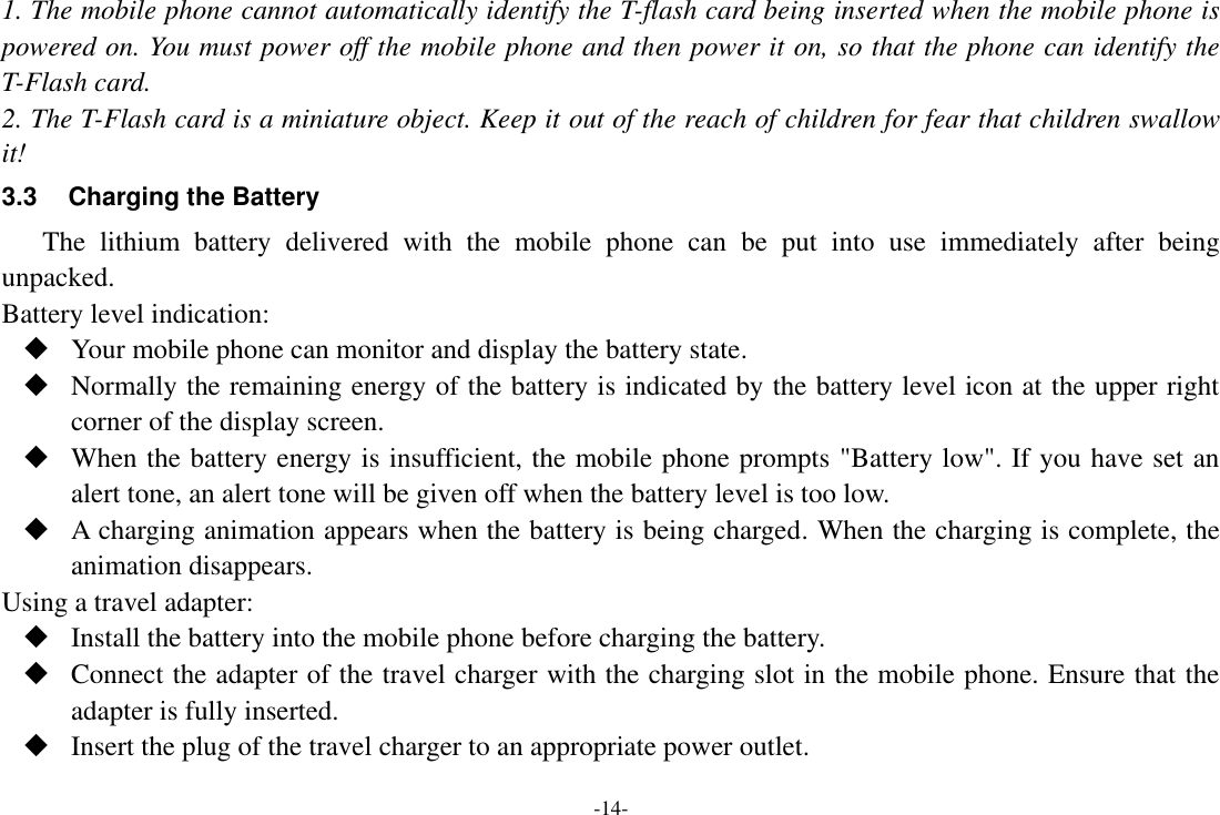 -14- 1. The mobile phone cannot automatically identify the T-flash card being inserted when the mobile phone is powered on. You must power off the mobile phone and then power it on, so that the phone can identify the T-Flash card. 2. The T-Flash card is a miniature object. Keep it out of the reach of children for fear that children swallow it! 3.3  Charging the Battery The  lithium  battery  delivered  with  the  mobile  phone  can  be  put  into  use  immediately  after  being unpacked. Battery level indication:  Your mobile phone can monitor and display the battery state.  Normally the remaining energy of the battery is indicated by the battery level icon at the upper right corner of the display screen.  When the battery energy is insufficient, the mobile phone prompts &quot;Battery low&quot;. If you have set an alert tone, an alert tone will be given off when the battery level is too low.  A charging animation appears when the battery is being charged. When the charging is complete, the animation disappears. Using a travel adapter:  Install the battery into the mobile phone before charging the battery.  Connect the adapter of the travel charger with the charging slot in the mobile phone. Ensure that the adapter is fully inserted.  Insert the plug of the travel charger to an appropriate power outlet. 
