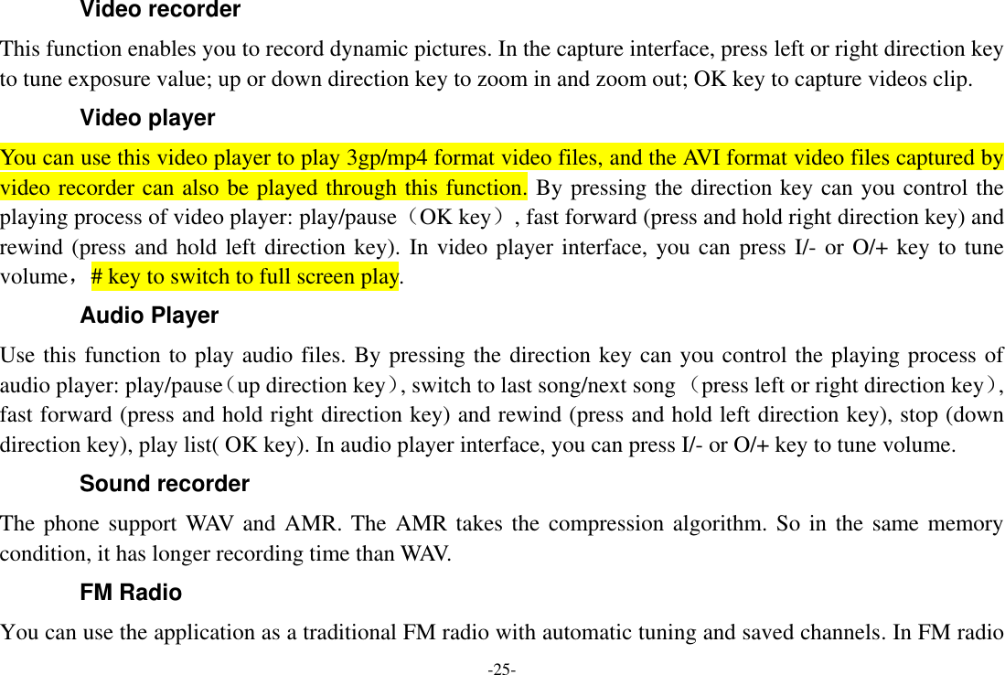 -25- Video recorder This function enables you to record dynamic pictures. In the capture interface, press left or right direction key to tune exposure value; up or down direction key to zoom in and zoom out; OK key to capture videos clip. Video player You can use this video player to play 3gp/mp4 format video files, and the AVI format video files captured by video recorder can also be played through this function. By pressing the direction key can you control the playing process of video player: play/pause（OK key）, fast forward (press and hold right direction key) and rewind (press and hold left direction key). In video player interface, you can press I/- or O/+ key to tune volume，# key to switch to full screen play. Audio Player Use this function to play audio files. By pressing the direction key can you control the playing process of audio player: play/pause（up direction key）, switch to last song/next song （press left or right direction key）, fast forward (press and hold right direction key) and rewind (press and hold left direction key), stop (down direction key), play list( OK key). In audio player interface, you can press I/- or O/+ key to tune volume. Sound recorder The phone support WAV and AMR. The AMR takes the compression algorithm. So in the same memory condition, it has longer recording time than WAV.   FM Radio You can use the application as a traditional FM radio with automatic tuning and saved channels. In FM radio 