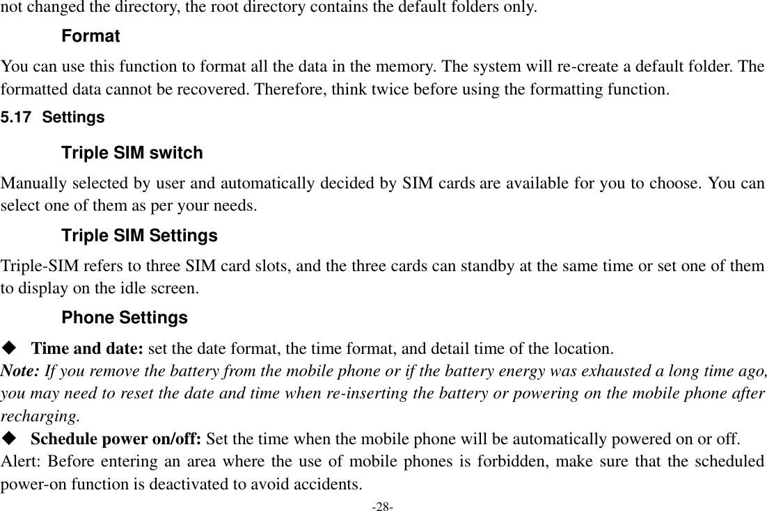 -28- not changed the directory, the root directory contains the default folders only. Format You can use this function to format all the data in the memory. The system will re-create a default folder. The formatted data cannot be recovered. Therefore, think twice before using the formatting function. 5.17  Settings Triple SIM switch Manually selected by user and automatically decided by SIM cards are available for you to choose. You can select one of them as per your needs. Triple SIM Settings Triple-SIM refers to three SIM card slots, and the three cards can standby at the same time or set one of them to display on the idle screen. Phone Settings  Time and date: set the date format, the time format, and detail time of the location. Note: If you remove the battery from the mobile phone or if the battery energy was exhausted a long time ago, you may need to reset the date and time when re-inserting the battery or powering on the mobile phone after recharging.  Schedule power on/off: Set the time when the mobile phone will be automatically powered on or off. Alert: Before entering an area where the use of mobile phones is forbidden, make sure that the scheduled power-on function is deactivated to avoid accidents. 