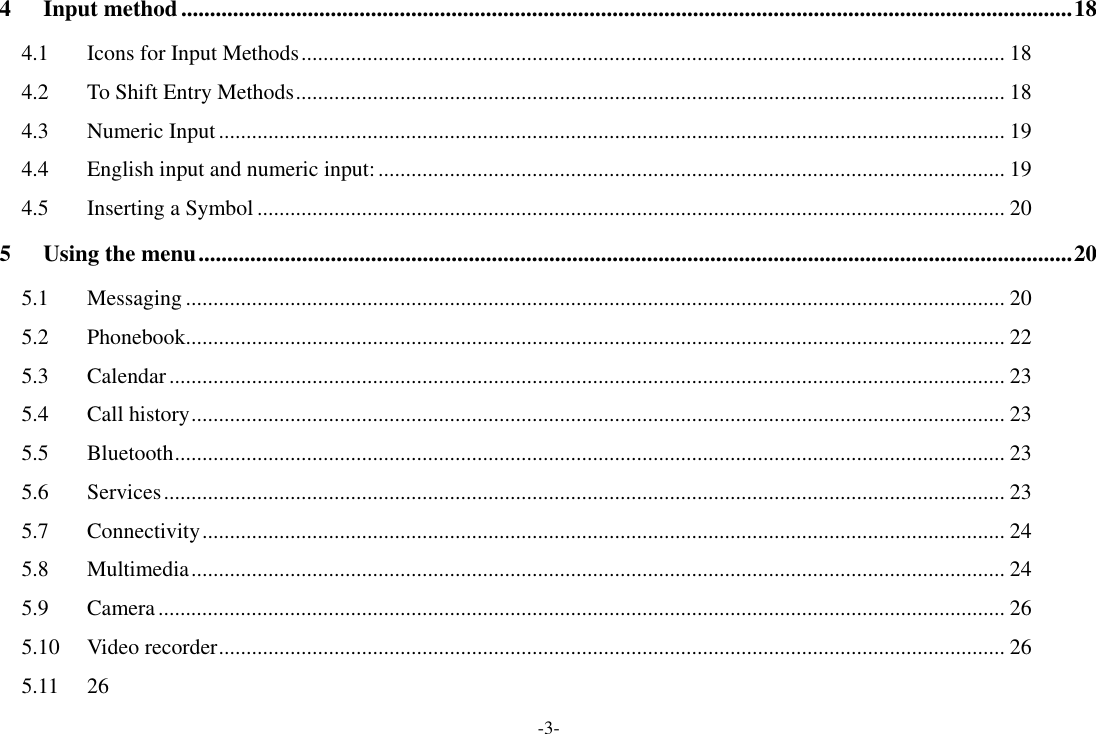 -3- 4 Input method ........................................................................................................................................................... 18 4.1 Icons for Input Methods ................................................................................................................................ 18 4.2 To Shift Entry Methods ................................................................................................................................. 18 4.3 Numeric Input ............................................................................................................................................... 19 4.4 English input and numeric input: .................................................................................................................. 19 4.5 Inserting a Symbol ........................................................................................................................................ 20 5 Using the menu ........................................................................................................................................................ 20 5.1 Messaging ..................................................................................................................................................... 20 5.2 Phonebook..................................................................................................................................................... 22 5.3 Calendar ........................................................................................................................................................ 23 5.4 Call history .................................................................................................................................................... 23 5.5 Bluetooth ....................................................................................................................................................... 23 5.6 Services ......................................................................................................................................................... 23 5.7 Connectivity .................................................................................................................................................. 24 5.8 Multimedia .................................................................................................................................................... 24 5.9 Camera .......................................................................................................................................................... 26 5.10 Video recorder ............................................................................................................................................... 26 5.11  26 