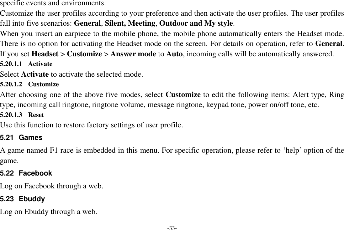 -33- specific events and environments. Customize the user profiles according to your preference and then activate the user profiles. The user profiles fall into five scenarios: General, Silent, Meeting, Outdoor and My style. When you insert an earpiece to the mobile phone, the mobile phone automatically enters the Headset mode. There is no option for activating the Headset mode on the screen. For details on operation, refer to General. If you set Headset &gt; Customize &gt; Answer mode to Auto, incoming calls will be automatically answered. 5.20.1.1 Activate Select Activate to activate the selected mode. 5.20.1.2 Customize After choosing one of the above five modes, select Customize to edit the following items: Alert type, Ring type, incoming call ringtone, ringtone volume, message ringtone, keypad tone, power on/off tone, etc. 5.20.1.3 Reset Use this function to restore factory settings of user profile. 5.21  Games A game named F1 race is embedded in this menu. For specific operation, please refer to „help‟ option of the game. 5.22 Facebook Log on Facebook through a web. 5.23  Ebuddy Log on Ebuddy through a web. 