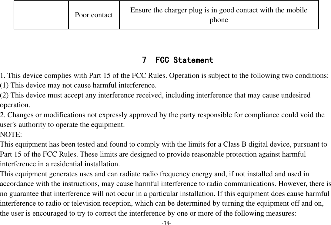 -38-   7 FCC Statement 1. This device complies with Part 15 of the FCC Rules. Operation is subject to the following two conditions: (1) This device may not cause harmful interference. (2) This device must accept any interference received, including interference that may cause undesired operation. 2. Changes or modifications not expressly approved by the party responsible for compliance could void the user&apos;s authority to operate the equipment. NOTE:   This equipment has been tested and found to comply with the limits for a Class B digital device, pursuant to Part 15 of the FCC Rules. These limits are designed to provide reasonable protection against harmful interference in a residential installation. This equipment generates uses and can radiate radio frequency energy and, if not installed and used in accordance with the instructions, may cause harmful interference to radio communications. However, there is no guarantee that interference will not occur in a particular installation. If this equipment does cause harmful interference to radio or television reception, which can be determined by turning the equipment off and on, the user is encouraged to try to correct the interference by one or more of the following measures: Poor contact Ensure the charger plug is in good contact with the mobile phone 