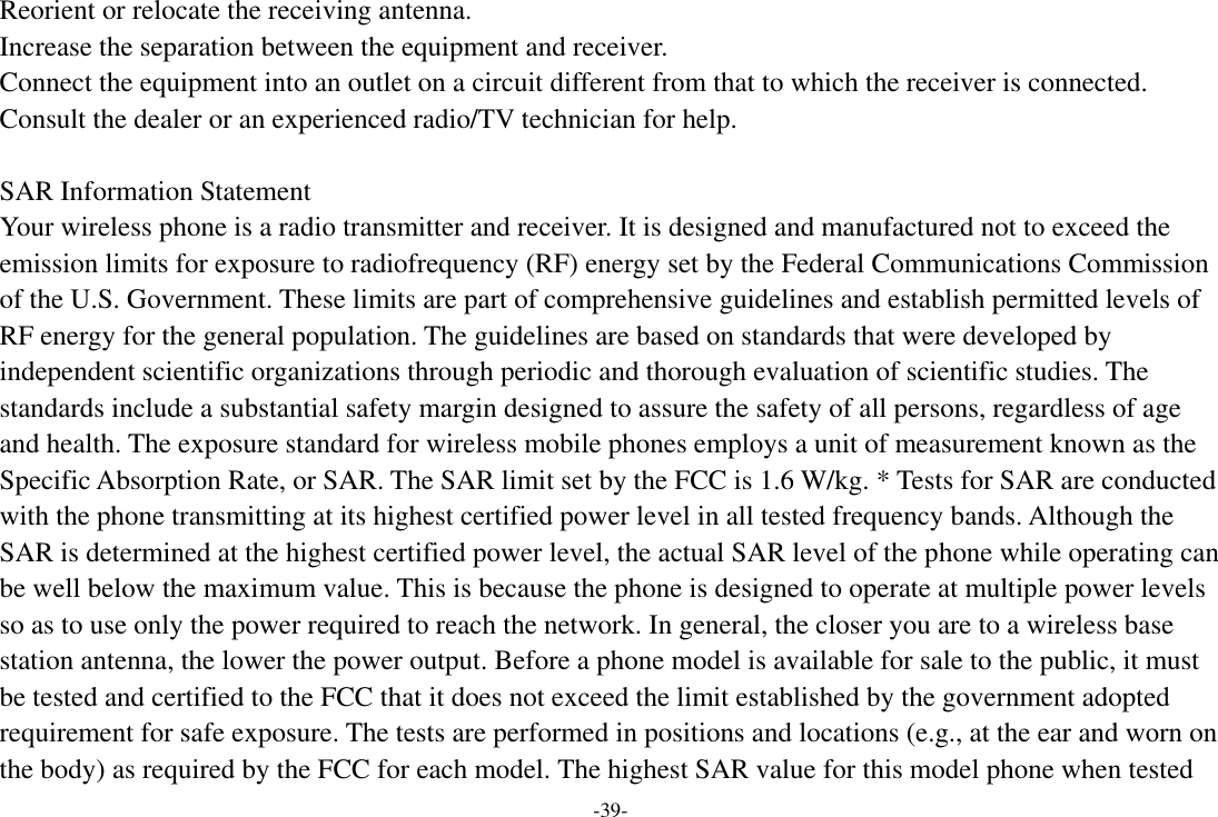 -39- Reorient or relocate the receiving antenna. Increase the separation between the equipment and receiver. Connect the equipment into an outlet on a circuit different from that to which the receiver is connected.   Consult the dealer or an experienced radio/TV technician for help.  SAR Information Statement Your wireless phone is a radio transmitter and receiver. It is designed and manufactured not to exceed the emission limits for exposure to radiofrequency (RF) energy set by the Federal Communications Commission of the U.S. Government. These limits are part of comprehensive guidelines and establish permitted levels of RF energy for the general population. The guidelines are based on standards that were developed by independent scientific organizations through periodic and thorough evaluation of scientific studies. The standards include a substantial safety margin designed to assure the safety of all persons, regardless of age and health. The exposure standard for wireless mobile phones employs a unit of measurement known as the Specific Absorption Rate, or SAR. The SAR limit set by the FCC is 1.6 W/kg. * Tests for SAR are conducted with the phone transmitting at its highest certified power level in all tested frequency bands. Although the SAR is determined at the highest certified power level, the actual SAR level of the phone while operating can be well below the maximum value. This is because the phone is designed to operate at multiple power levels so as to use only the power required to reach the network. In general, the closer you are to a wireless base station antenna, the lower the power output. Before a phone model is available for sale to the public, it must be tested and certified to the FCC that it does not exceed the limit established by the government adopted requirement for safe exposure. The tests are performed in positions and locations (e.g., at the ear and worn on the body) as required by the FCC for each model. The highest SAR value for this model phone when tested 