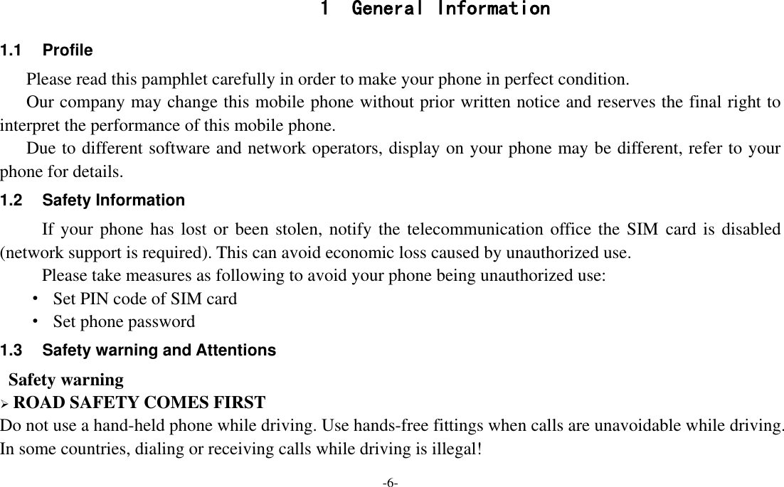 -6-  1 General Information 1.1  Profile    Please read this pamphlet carefully in order to make your phone in perfect condition.    Our company may change this mobile phone without prior written notice and reserves the final right to interpret the performance of this mobile phone.    Due to different software and network operators, display on your phone may be different, refer to your phone for details. 1.2  Safety Information   If your phone has lost or been stolen, notify the telecommunication office the SIM  card is disabled (network support is required). This can avoid economic loss caused by unauthorized use. Please take measures as following to avoid your phone being unauthorized use: ·  Set PIN code of SIM card ·  Set phone password 1.3  Safety warning and Attentions  Safety warning  ROAD SAFETY COMES FIRST Do not use a hand-held phone while driving. Use hands-free fittings when calls are unavoidable while driving. In some countries, dialing or receiving calls while driving is illegal! 