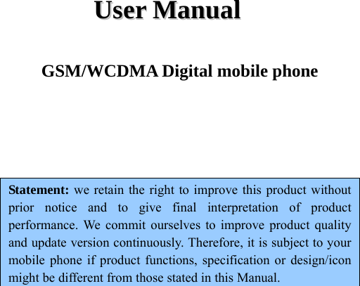 UUsseerr  MMaannuuaall  GSM/WCDMA Digital mobile phone    Statement: we retain the right to improve this product without prior notice and to give final interpretation of product performance. We commit ourselves to improve product quality and update version continuously. Therefore, it is subject to your mobile phone if product functions, specification or design/icon might be different from those stated in this Manual.      