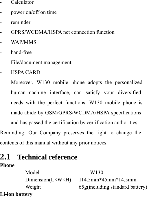 needs with the perfect functions. W130 mobile phone is Moreover, W130 mobile phone adopts the personalized  Model  W130 - Calculator - power on/off on time - reminder - GPRS/WCDMA/HSPA net connection function - WAP/MMS - hand-free - File/document management - HSPA CARD human-machine interface, can satisfy your diversified made abide by GSM/GPRS/WCDMA/HSPA specifications and has passed the certification by certification authorities. Reminding: Our Company preserves the right to change the contents of this manual without any prior notices.   2.1 Technical reference Phone  Dimension(L×W×H) 114.5mm*45mm*14.5mm   Weight  65g(including standard battery) Li-ion battery 