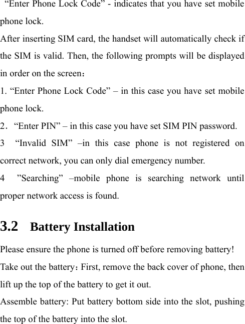   “Enter Phone Lock Code” - indicates that you have set mobile phone lock.   After inserting SIM card, the handset will automatically check if the SIM is valid. Then, the following prompts will be displayed in order on the screen：  1. “Enter Phone Lock Code” – in this case you have set mobile phone lock.   2．“Enter PIN” – in this case you have set SIM PIN password.   3  “Invalid SIM” –in this case phone is not registered on correct network, you can only dial emergency number. 4  ”Searching” –mobile phone is searching network until proper network access is found.   3.2 Battery Installation Please ensure the phone is turned off before removing battery! Take out the battery：First, remove the back cover of phone, then lift up the top of the battery to get it out. Assemble battery: Put battery bottom side into the slot, pushing the top of the battery into the slot.   