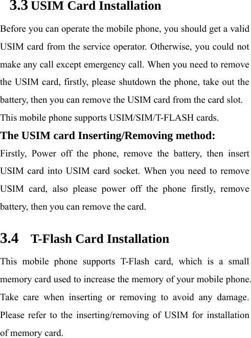 3.3 USIM Card Installation Before you can operate the mobile phone, you should get a valid USIM card from the service operator. Otherwise, you could not make any call except emergency call. When you need to remove the USIM card, firstly, please shutdown the phone, take out the battery, then you can remove the USIM card from the card slot.   This mobile phone supports USIM/SIM/T-FLASH cards. The USIM card Inserting/Removing method:   Firstly, Power off the phone, remove the battery, then insert USIM card into USIM card socket. When you need to remove USIM card, also please power off the phone firstly, remove battery, then you can remove the card.  3.4 T-Flash Card Installation This mobile phone supports T-Flash card, which is a small memory card used to increase the memory of your mobile phone. Take care when inserting or removing to avoid any damage. Please refer to the inserting/removing of USIM for installation of memory card.   
