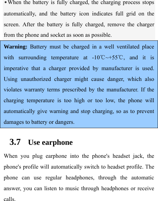 •When the battery is fully charged, the charging process stops automatically, and the battery icon indicates full grid on the screen. After the battery is fully charged, remove the charger from the phone and socket as soon as possible.  Warning: Battery must be charged in a well ventilated place with surrounding temperature at -10℃~+55℃, and it is imperative that a charger provided by manufacturer is used. Using unauthorized charger might cause danger, which also violates warranty terms prescribed by the manufacturer. If the charging temperature is too high or too low, the phone will automatically give warning and stop charging, so as to prevent damages to battery or dangers. 3.7 Use earphone When you plug earphone into the phone&apos;s headset jack, the phone&apos;s profile will automatically switch to headset profile. The phone can use regular headphones, through the automatic answer, you can listen to music through headphones or receive calls.  