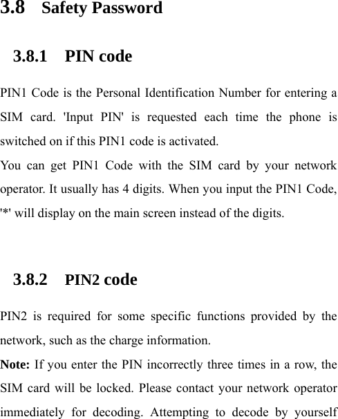 3.8 Safety Password 3.8.1 PIN code PIN1 Code is the Personal Identification Number for entering a SIM card. &apos;Input PIN&apos; is requested each time the phone is switched on if this PIN1 code is activated.   You can get PIN1 Code with the SIM card by your network operator. It usually has 4 digits. When you input the PIN1 Code, &apos;*&apos; will display on the main screen instead of the digits.    3.8.2 PIN2 code PIN2 is required for some specific functions provided by the network, such as the charge information.     Note: If you enter the PIN incorrectly three times in a row, the SIM card will be locked. Please contact your network operator immediately for decoding. Attempting to decode by yourself 