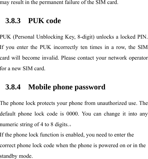 may result in the permanent failure of the SIM card.   3.8.3 PUK code PUK (Personal Unblocking Key, 8-digit) unlocks a locked PIN. If you enter the PUK incorrectly ten times in a row, the SIM card will become invalid. Please contact your network operator for a new SIM card.   3.8.4 Mobile phone password The phone lock protects your phone from unauthorized use. The default phone lock code is 0000. You can change it into any numeric string of 4 to 8 digits.。 If the phone lock function is enabled, you need to enter the correct phone lock code when the phone is powered on or in the standby mode. 