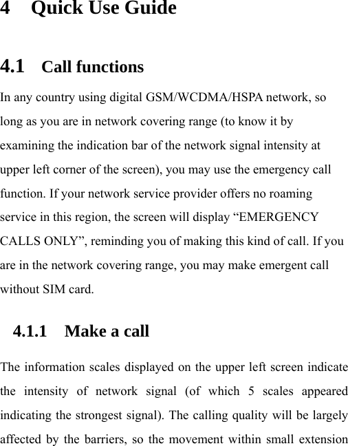 4 Quick Use Guide 4.1 Call functions In any country using digital GSM/WCDMA/HSPA network, so long as you are in network covering range (to know it by examining the indication bar of the network signal intensity at upper left corner of the screen), you may use the emergency call function. If your network service provider offers no roaming service in this region, the screen will display “EMERGENCY CALLS ONLY”, reminding you of making this kind of call. If you are in the network covering range, you may make emergent call without SIM card.   4.1.1 Make a call The information scales displayed on the upper left screen indicate the intensity of network signal (of which 5 scales appeared indicating the strongest signal). The calling quality will be largely affected by the barriers, so the movement within small extension 