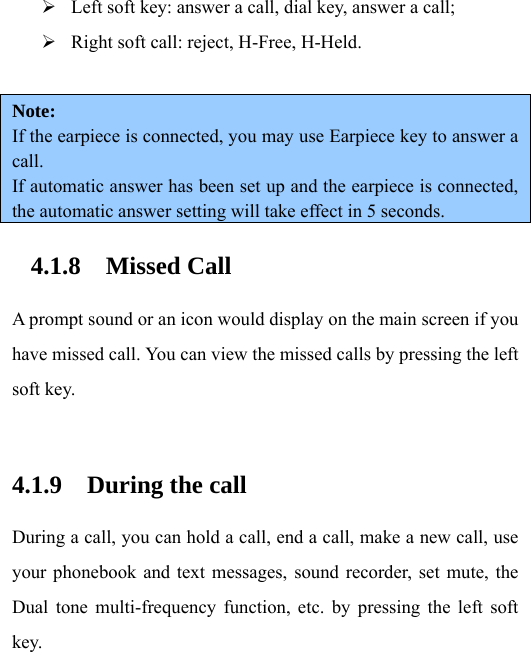 ¾ Left soft key: answer a call, dial key, answer a call; ¾ Right soft call: reject, H-Free, H-Held.  Note:  If the earpiece is connected, you may use Earpiece key to answer a call. If automatic answer has been set up and the earpiece is connected, the automatic answer setting will take effect in 5 seconds. 4.1.8 Missed Call A prompt sound or an icon would display on the main screen if you have missed call. You can view the missed calls by pressing the left soft key.    4.1.9 During the call During a call, you can hold a call, end a call, make a new call, use your phonebook and text messages, sound recorder, set mute, the Dual tone multi-frequency function, etc. by pressing the left soft key.  
