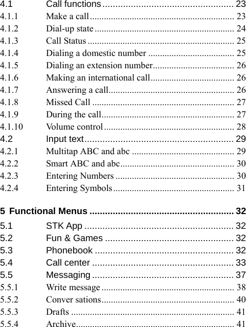 4.1 Call functions................................................... 23 4.1.1 Make a call.............................................................. 23 4.1.2 Dial-up state............................................................ 24 4.1.3 Call Status ............................................................... 25 4.1.4 Dialing a domestic number ..................................... 25 4.1.5 Dialing an extension number................................... 26 4.1.6 Making an international call.................................... 26 4.1.7 Answering a call...................................................... 26 4.1.8 Missed Call ............................................................. 27 4.1.9 During the call......................................................... 27 4.1.10 Volume control........................................................ 28 4.2 Input text.......................................................... 29 4.2.1 Multitap ABC and abc ............................................ 29 4.2.2 Smart ABC and abc................................................. 30 4.2.3 Entering Numbers ................................................... 30 4.2.4 Entering Symbols.................................................... 31 5 Functional Menus ........................................................ 32 5.1 STK App .......................................................... 32 5.2 Fun &amp; Games .................................................. 32 5.3 Phonebook ...................................................... 32 5.4 Call center ....................................................... 33 5.5 Messaging ....................................................... 37 5.5.1 Write message ......................................................... 38 5.5.2 Conver sations......................................................... 40 5.5.3 Drafts ...................................................................... 41 5.5.4 Archive.................................................................... 41 