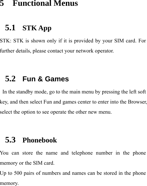 5 Functional Menus 5.1 STK App STK: STK is shown only if it is provided by your SIM card. For further details, please contact your network operator.  5.2 Fun &amp; Games   In the standby mode, go to the main menu by pressing the left soft key, and then select Fun and games center to enter into the Browser, select the option to see operate the other new menu.    5.3 Phonebook You can store the name and telephone number in the phone memory or the SIM card.   Up to 500 pairs of numbers and names can be stored in the phone memory.  