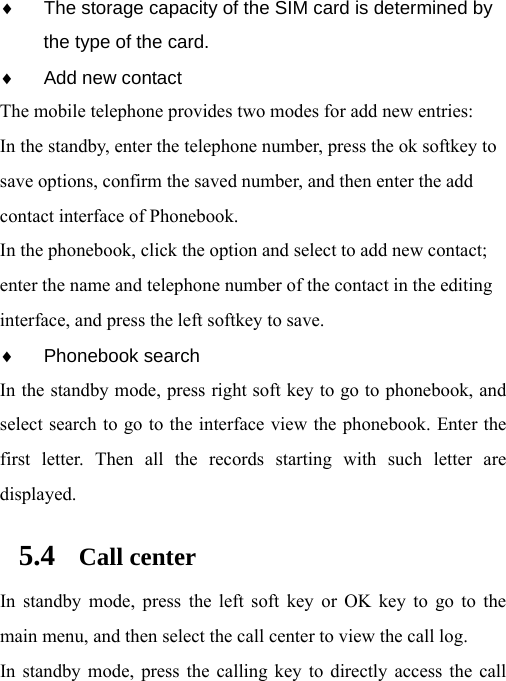 ♦  The storage capacity of the SIM card is determined by the type of the card. ♦  Add new contact The mobile telephone provides two modes for add new entries: In the standby, enter the telephone number, press the ok softkey to save options, confirm the saved number, and then enter the add contact interface of Phonebook.   In the phonebook, click the option and select to add new contact; enter the name and telephone number of the contact in the editing interface, and press the left softkey to save.     ♦ Phonebook search In the standby mode, press right soft key to go to phonebook, and select search to go to the interface view the phonebook. Enter the first letter. Then all the records starting with such letter are displayed. 5.4 Call center In standby mode, press the left soft key or OK key to go to the main menu, and then select the call center to view the call log.   In standby mode, press the calling key to directly access the call 