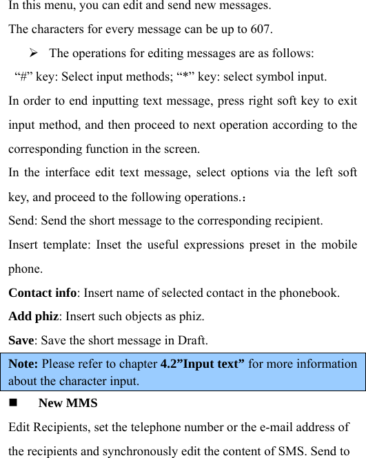 In this menu, you can edit and send new messages.   The characters for every message can be up to 607.   ¾ The operations for editing messages are as follows:   “#” key: Select input methods; “*” key: select symbol input.   In order to end inputting text message, press right soft key to exit input method, and then proceed to next operation according to the corresponding function in the screen.   In the interface edit text message, select options via the left soft key, and proceed to the following operations.： Send: Send the short message to the corresponding recipient.   Insert template: Inset the useful expressions preset in the mobile phone.  Contact info: Insert name of selected contact in the phonebook.   Add phiz: Insert such objects as phiz.   Save: Save the short message in Draft.   Note: Please refer to chapter 4.2”Input text” for more information about the character input.  New MMS Edit Recipients, set the telephone number or the e-mail address of the recipients and synchronously edit the content of SMS. Send to 