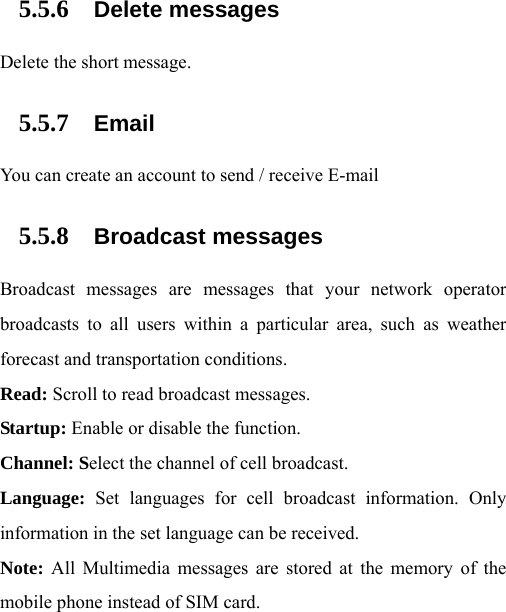  5.5.6 Delete messages Delete the short message. 5.5.7 Email You can create an account to send / receive E-mail 5.5.8 Broadcast messages Broadcast messages are messages that your network operator broadcasts to all users within a particular area, such as weather forecast and transportation conditions.   Read: Scroll to read broadcast messages.   Startup: Enable or disable the function.   Channel: Select the channel of cell broadcast.   Language:  Set languages for cell broadcast information. Only information in the set language can be received.   Note: All Multimedia messages are stored at the memory of the mobile phone instead of SIM card. 