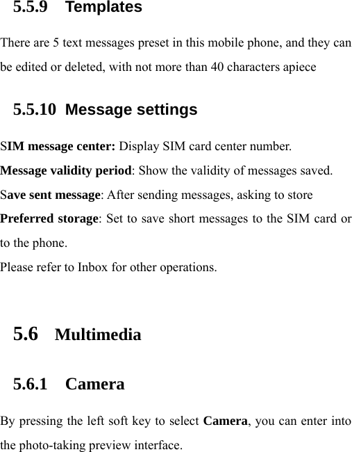 5.5.9 Templates There are 5 text messages preset in this mobile phone, and they can be edited or deleted, with not more than 40 characters apiece 5.5.10 Message settings SIM message center: Display SIM card center number.   Message validity period: Show the validity of messages saved.   Save sent message: After sending messages, asking to store Preferred storage: Set to save short messages to the SIM card or to the phone.   Please refer to Inbox for other operations.  5.6 Multimedia 5.6.1 Camera By pressing the left soft key to select Camera, you can enter into the photo-taking preview interface.   