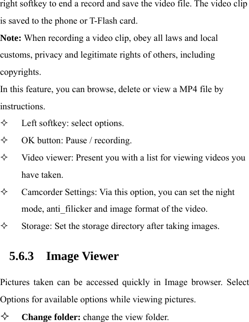 right softkey to end a record and save the video file. The video clip is saved to the phone or T-Flash card. Note: When recording a video clip, obey all laws and local customs, privacy and legitimate rights of others, including copyrights. In this feature, you can browse, delete or view a MP4 file by instructions.   Left softkey: select options.    OK button: Pause / recording.    Video viewer: Present you with a list for viewing videos you have taken.  Camcorder Settings: Via this option, you can set the night mode, anti_filicker and image format of the video.  Storage: Set the storage directory after taking images. 5.6.3 Image Viewer Pictures taken can be accessed quickly in Image browser. Select Options for available options while viewing pictures.  Change folder: change the view folder. 