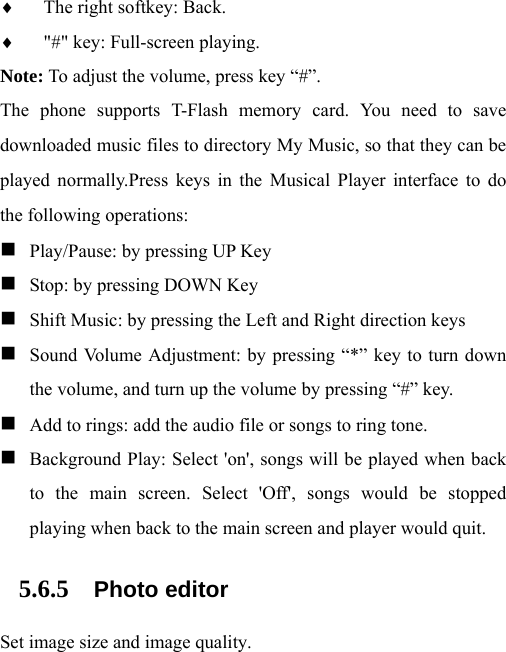 ♦ The right softkey: Back. ♦ &quot;#&quot; key: Full-screen playing. Note: To adjust the volume, press key “#”. The phone supports T-Flash memory card. You need to save downloaded music files to directory My Music, so that they can be played normally.Press keys in the Musical Player interface to do the following operations:  Play/Pause: by pressing UP Key  Stop: by pressing DOWN Key  Shift Music: by pressing the Left and Right direction keys  Sound Volume Adjustment: by pressing “*” key to turn down the volume, and turn up the volume by pressing “#” key.  Add to rings: add the audio file or songs to ring tone.  Background Play: Select &apos;on&apos;, songs will be played when back to the main screen. Select &apos;Off&apos;, songs would be stopped playing when back to the main screen and player would quit. 5.6.5 Photo editor Set image size and image quality. 