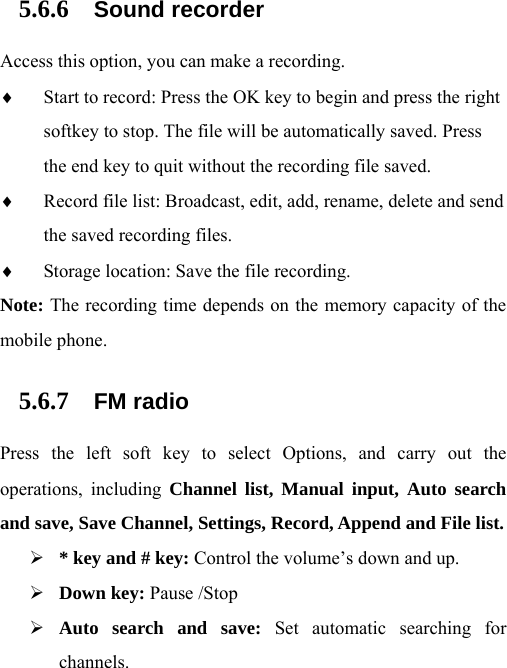 5.6.6 Sound recorder Access this option, you can make a recording.   ♦ Start to record: Press the OK key to begin and press the right softkey to stop. The file will be automatically saved. Press the end key to quit without the recording file saved.   ♦ Record file list: Broadcast, edit, add, rename, delete and send the saved recording files. ♦ Storage location: Save the file recording. Note: The recording time depends on the memory capacity of the mobile phone. 5.6.7 FM radio Press the left soft key to select Options, and carry out the operations, including Channel list, Manual input, Auto search and save, Save Channel, Settings, Record, Append and File list. ¾ * key and # key: Control the volume’s down and up. ¾ Down key: Pause /Stop ¾ Auto search and save: Set automatic searching for channels. 