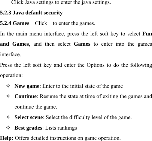 Click Java settings to enter the java settings. 5.2.3 Java default security 5.2.4 Games    Click    to enter the games. In the main menu interface, press the left soft key to select Fun and Games, and then select Games to enter into the games interface. Press the left soft key and enter the Options to do the following operation:  New game: Enter to the initial state of the game  Continue: Resume the state at time of exiting the games and continue the game.  Select scene: Select the difficulty level of the game.  Best grades: Lists rankings Help: Offers detailed instructions on game operation.  