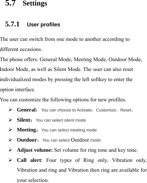 5.7 Settings 5.7.1 User profiles The user can switch from one mode to another according to different occasions.   The phone offers: General Mode, Meeting Mode, Outdoor Mode, Indoor Mode, as well as Silent Mode. The user can also reset individualized modes by pressing the left softkey to enter the option interface.   You can customize the following options for new profiles. ¾ General：You can choose to Activate，Customize，Reset。 ¾ Silent：You can select silent mode ¾ Meeting：You can select meeting mode ¾ Outdoor：You can select Outdoor mode ¾ Adjust volume: Set volume for ring tone and key tone. ¾ Call alert: Four types of Ring only, Vibration only, Vibration and ring and Vibration then ring are available for your selection. 