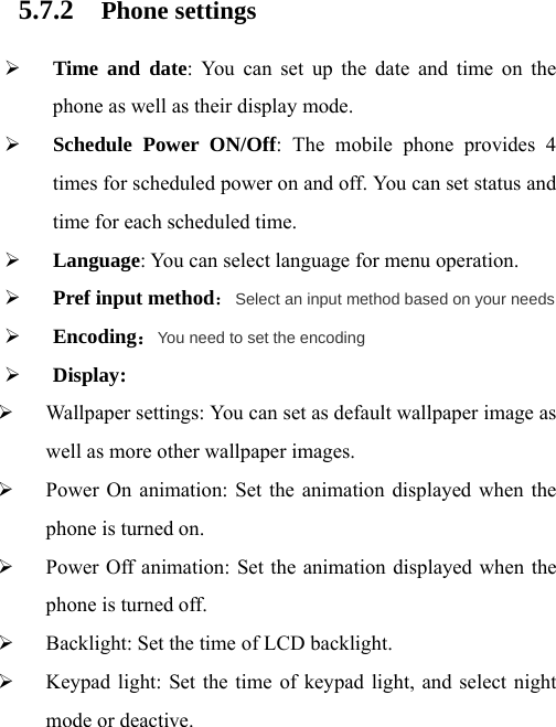 5.7.2 Phone settings ¾ Time and date: You can set up the date and time on the phone as well as their display mode. ¾ Schedule Power ON/Off: The mobile phone provides 4 times for scheduled power on and off. You can set status and time for each scheduled time. ¾ Language: You can select language for menu operation. ¾ Pref input method：Select an input method based on your needs ¾ Encoding：You need to set the encoding ¾ Display: ¾ Wallpaper settings: You can set as default wallpaper image as well as more other wallpaper images. ¾ Power On animation: Set the animation displayed when the phone is turned on. ¾ Power Off animation: Set the animation displayed when the phone is turned off. ¾ Backlight: Set the time of LCD backlight. ¾ Keypad light: Set the time of keypad light, and select night mode or deactive. 