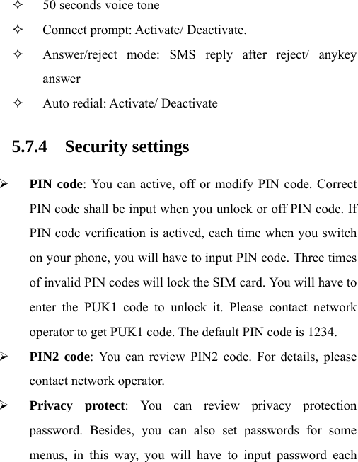  50 seconds voice tone    Connect prompt: Activate/ Deactivate.  Answer/reject mode: SMS reply after reject/ anykey answer  Auto redial: Activate/ Deactivate 5.7.4 Security settings ¾ PIN code: You can active, off or modify PIN code. Correct PIN code shall be input when you unlock or off PIN code. If PIN code verification is actived, each time when you switch on your phone, you will have to input PIN code. Three times of invalid PIN codes will lock the SIM card. You will have to enter the PUK1 code to unlock it. Please contact network operator to get PUK1 code. The default PIN code is 1234. ¾ PIN2 code: You can review PIN2 code. For details, please contact network operator. ¾ Privacy protect: You can review privacy protection password. Besides, you can also set passwords for some menus, in this way, you will have to input password each 