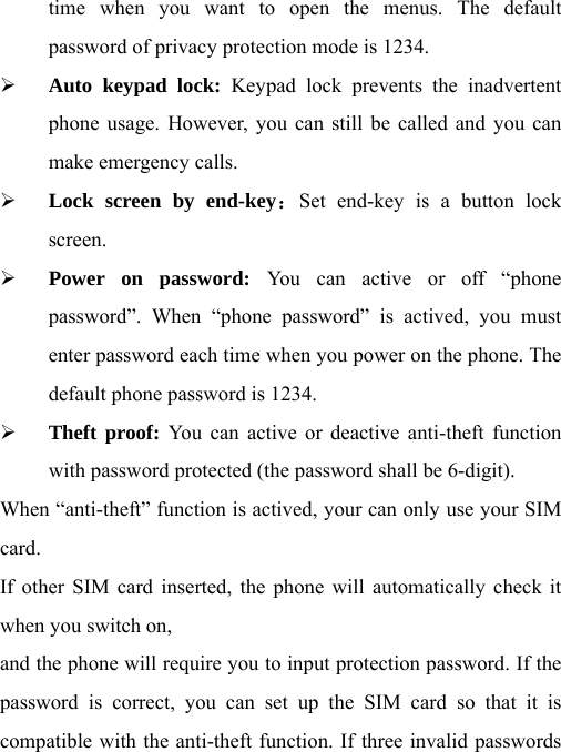 time when you want to open the menus. The default password of privacy protection mode is 1234. ¾ Auto keypad lock: Keypad lock prevents the inadvertent phone usage. However, you can still be called and you can make emergency calls. ¾ Lock screen by end-key：Set end-key is a button lock screen. ¾ Power on password: You can active or off “phone password”. When “phone password” is actived, you must enter password each time when you power on the phone. The default phone password is 1234. ¾ Theft proof: You can active or deactive anti-theft function with password protected (the password shall be 6-digit). When “anti-theft” function is actived, your can only use your SIM card. If other SIM card inserted, the phone will automatically check it when you switch on, and the phone will require you to input protection password. If the password is correct, you can set up the SIM card so that it is compatible with the anti-theft function. If three invalid passwords 
