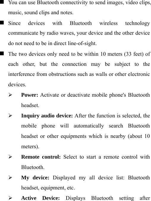  You can use Bluetooth connectivity to send images, video clips, music, sound clips and notes.    Since devices with Bluetooth wireless technology communicate by radio waves, your device and the other device do not need to be in direct line-of-sight.     The two devices only need to be within 10 meters (33 feet) of each other, but the connection may be subject to the interference from obstructions such as walls or other electronic devices. ¾ Power: Activate or deactivate mobile phone&apos;s Bluetooth headset. ¾ Inquiry audio device: After the function is selected, the mobile phone will automatically search Bluetooth headset or other equipments which is nearby (about 10 meters). ¾ Remote control: Select to start a remote control with Bluetooth. ¾ My device: Displayed my all device list: Bluetooth headset, equipment, etc. ¾ Active Device: Displays Bluetooth setting after 