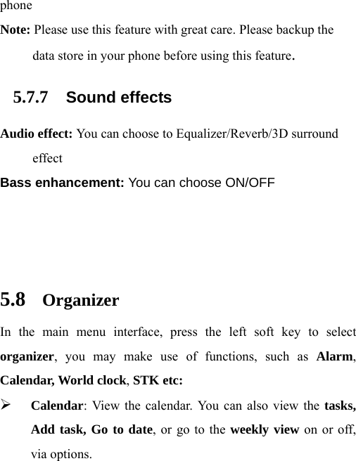 phone Note: Please use this feature with great care. Please backup the data store in your phone before using this feature. 5.7.7 Sound effects Audio effect: You can choose to Equalizer/Reverb/3D surround effect Bass enhancement: You can choose ON/OFF    5.8 Organizer In the main menu interface, press the left soft key to select organizer, you may make use of functions, such as Alarm, Calendar, World clock, STK etc: ¾ Calendar: View the calendar. You can also view the tasks, Add task, Go to date, or go to the weekly view on or off, via options. 