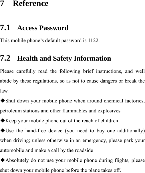  7 Reference 7.1 Access Password This mobile phone’s default password is 1122. 7.2 Health and Safety Information Please carefully read the following brief instructions, and well abide by these regulations, so as not to cause dangers or break the law. ◆Shut down your mobile phone when around chemical factories, petroleum stations and other flammables and explosives ◆Keep your mobile phone out of the reach of children ◆Use the hand-free device (you need to buy one additionally) when driving; unless otherwise in an emergency, please park your automobile and make a call by the roadside ◆Absolutely do not use your mobile phone during flights, please shut down your mobile phone before the plane takes off. 