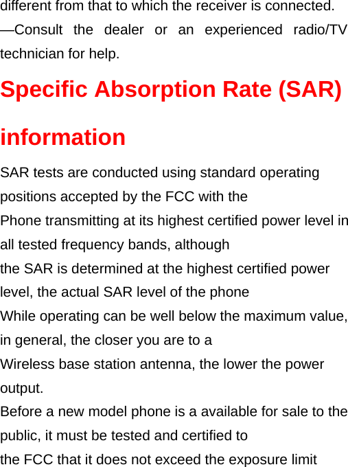 different from that to which the receiver is connected.     —Consult the dealer or an experienced radio/TV technician for help. Specific Absorption Rate (SAR) information SAR tests are conducted using standard operating positions accepted by the FCC with the Phone transmitting at its highest certified power level in all tested frequency bands, although the SAR is determined at the highest certified power level, the actual SAR level of the phone While operating can be well below the maximum value, in general, the closer you are to a Wireless base station antenna, the lower the power output. Before a new model phone is a available for sale to the public, it must be tested and certified to the FCC that it does not exceed the exposure limit 