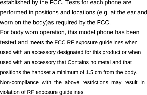 established by the FCC, Tests for each phone are performed in positions and locations (e.g. at the ear and worn on the body)as required by the FCC. For body worn operation, this model phone has been tested and meets the FCC RF exposure guidelines when used with an accessory designated for this product or when used with an accessory that Contains no metal and that positions the handset a minimum of 1.5 cm from the body. Non-compliance with the above restrictions may result in violation of RF exposure guidelines.  