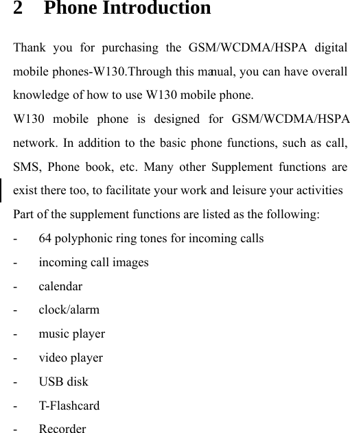knowledge of how to use W130 mobile phone.   W130 mobile phone is designed for GSM/WCDMA/HSPA mobile phones-W130.Through this ma2 Phone Introduction Thank you for purchasing the GSM/WCDMA/HSPA digital nual, you can have overall network. In addition to the basic phone functions, such as call, SMS, Phone book, etc. Many other Supplement functions are exist there too, to facilitate your work and leisure your activities Part of the supplement functions are listed as the following: - 64 polyphonic ring tones for incoming calls - incoming call images - calendar - clock/alarm - music player - video player - USB disk - T-Flashcard - Recorder 