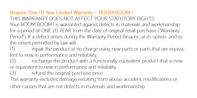 Binauric One (1) Year Limited Warranty – BOOM BOOM !THIS WARRANTY DOES NOT AFFECT YOUR STATUTORY RIGHTSYour BOOM BOOM ! is warranted against defects in materials and workmanship for a period of ONE (1) YEAR from the date of original retail purchase (“Warranty Period”). If a defect arises during the Warranty Period, Binauric, at its option  and to the extent permitted by law will(1)  repair the product at no charge using new parts or parts that are equiva-lent to new in performance and reliability,(2)  exchange the product with a functionally equivalent product that is new or equivalent to new in performance and reliability,(3)  refund the original purchase price.This warranty excludes damage resulting from abuse, accident, modiﬁcations or other causes that are not defects in materials and workmanship.