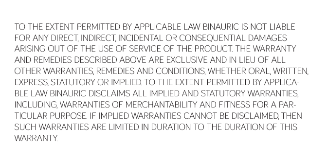 TO THE EXTENT PERMITTED BY APPLICABLE LAW BINAURIC IS NOT LIABLE FOR ANY DIRECT, INDIRECT, INCIDENTAL OR CONSEQUENTIAL DAMAGES ARISING OUT OF THE USE OF SERVICE OF THE PRODUCT. THE WARRANTY AND REMEDIES DESCRIBED ABOVE ARE EXCLUSIVE AND IN LIEU OF ALL OTHER WARRANTIES, REMEDIES AND CONDITIONS, WHETHER ORAL, WRITTEN, EXPRESS, STATUTORY OR IMPLIED. TO THE EXTENT PERMITTED BY APPLICA-BLE LAW BINAURIC DISCLAIMS ALL IMPLIED AND STATUTORY WARRANTIES, INCLUDING, WARRANTIES OF MERCHANTABILITY AND FITNESS FOR A PAR-TICULAR PURPOSE. IF IMPLIED WARRANTIES CANNOT BE DISCLAIMED, THEN SUCH WARRANTIES ARE LIMITED IN DURATION TO THE DURATION OF THIS WARRANTY.