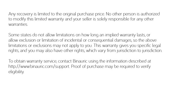 Any recovery is limited to the original purchase price. No other person is authorized to modify this limited warranty and your seller is solely responsible for any other warranties.Some states do not allow limitations on how long an implied warranty lasts, or allow exclusion or limitation of incidental or consequential damages, so the above limitations or exclusions may not apply to you. This warranty gives you speciﬁc legal rights, and you may also have other rights, which vary from jurisdiction to jurisdiction. To obtain warranty service, contact Binauric using the information described at http://www.binauric.com/support. Proof of purchase may be required to verify eligibility. 