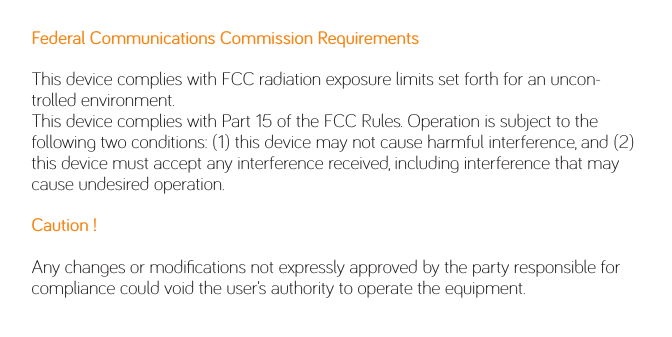 Federal Communications Commission RequirementsThis device complies with FCC radiation exposure limits set forth for an uncon-trolled environment.This device complies with Part 15 of the FCC Rules. Operation is subject to the following two conditions: (1) this device may not cause harmful interference, and (2) this device must accept any interference received, including interference that may cause undesired operation.Caution !  Any changes or modiﬁcations not expressly approved by the party responsible for compliance could void the user’s authority to operate the equipment.