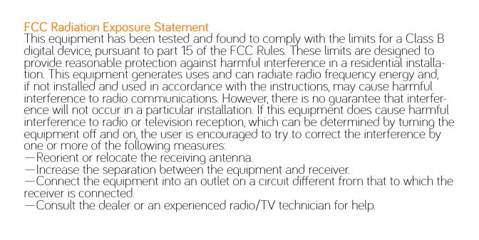 FCC Radiation Exposure StatementThis equipment has been tested and found to comply with the limits for a Class B digital device, pursuant to part 15 of the FCC Rules. These limits are designed to provide reasonable protection against harmful interference in a residential installa-tion. This equipment generates uses and can radiate radio frequency energy and, if not installed and used in accordance with the instructions, may cause harmful interference to radio communications. However, there is no guarantee that interfer-ence will not occur in a particular installation. If this equipment does cause harmful interference to radio or television reception, which can be determined by turning the equipment o and on, the user is encouraged to try to correct the interference by one or more of the following measures: —Reorient or relocate the receiving antenna.—Increase the separation between the equipment and receiver. —Connect the equipment into an outlet on a circuit dierent from that to which the receiver is connected. —Consult the dealer or an experienced radio/TV technician for help. 