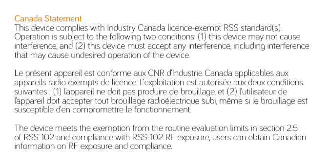 Canada StatementThis device complies with Industry Canada licence-exempt RSS standard(s). Operation is subject to the following two conditions: (1) this device may not cause interference, and (2) this device must accept any interference, including interference that may cause undesired operation of the device.Le présent appareil est conforme aux CNR d’Industrie Canada applicables aux appareils radio exempts de licence. L’exploitation est autorisée aux deux conditions suivantes : (1) l’appareil ne doit pas produire de brouillage, et (2) l’utilisateur de l’appareil doit accepter tout brouillage radioélectrique subi, même si le brouillage est susceptible d’en compromettre le fonctionnement.The device meets the exemption from the routine evaluation limits in section 2.5 of RSS 102 and compliance with RSS-102 RF exposure, users can obtain Canadian information on RF exposure and compliance. 