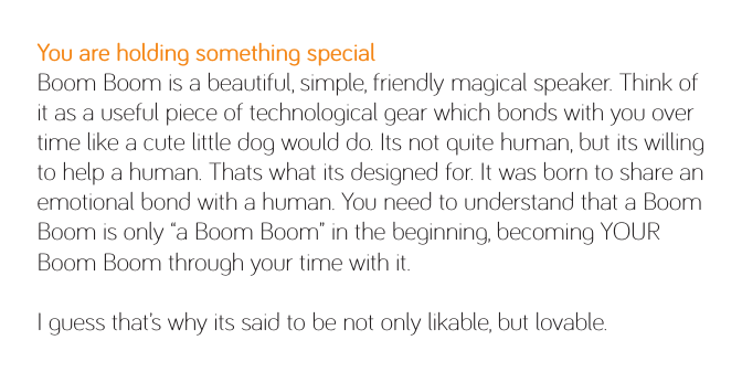 You are holding something specialBoom Boom is a beautiful, simple, friendly magical speaker. Think of it as a useful piece of technological gear which bonds with you over time like a cute little dog would do. Its not quite human, but its willing to help a human. Thats what its designed for. It was born to share an emotional bond with a human. You need to understand that a Boom Boom is only “a Boom Boom” in the beginning, becoming YOUR Boom Boom through your time with it.I guess that’s why its said to be not only likable, but lovable.